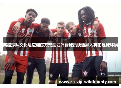 英超球队文化适应训练方案助力外籍球员快速融入英伦足球环境