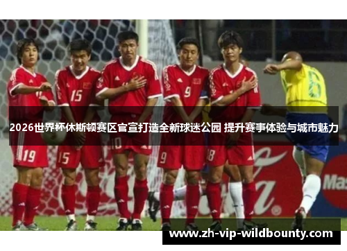 2026世界杯休斯顿赛区官宣打造全新球迷公园 提升赛事体验与城市魅力