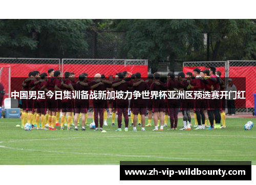 中国男足今日集训备战新加坡力争世界杯亚洲区预选赛开门红