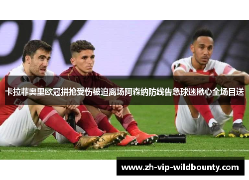卡拉菲奥里欧冠拼抢受伤被迫离场阿森纳防线告急球迷揪心全场目送 卡拉菲奥里欧冠拼抢受伤被迫离场阿森纳防线告急球迷揪心全场目送