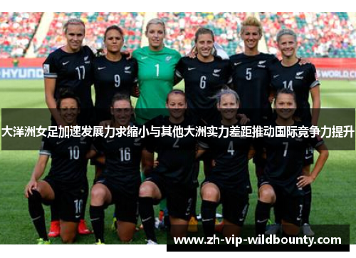 大洋洲女足加速发展力求缩小与其他大洲实力差距推动国际竞争力提升