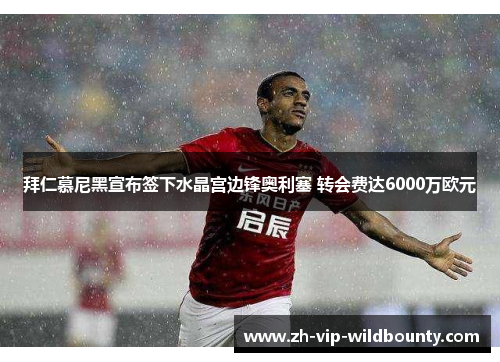 拜仁慕尼黑宣布签下水晶宫边锋奥利塞 转会费达6000万欧元 拜仁慕尼黑宣布签下水晶宫边锋奥利塞 转会费达6000万欧元
