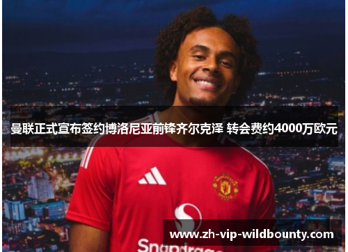 曼联正式宣布签约博洛尼亚前锋齐尔克泽 转会费约4000万欧元