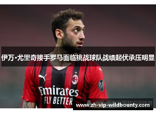 伊万·尤里奇接手罗马面临挑战球队战绩起伏承压明显 伊万·尤里奇接手罗马面临挑战球队战绩起伏承压明显