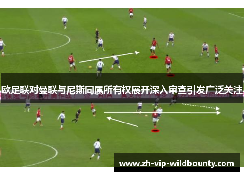 欧足联对曼联与尼斯同属所有权展开深入审查引发广泛关注