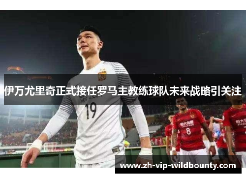 伊万尤里奇正式接任罗马主教练球队未来战略引关注 伊万尤里奇正式接任罗马主教练球队未来战略引关注