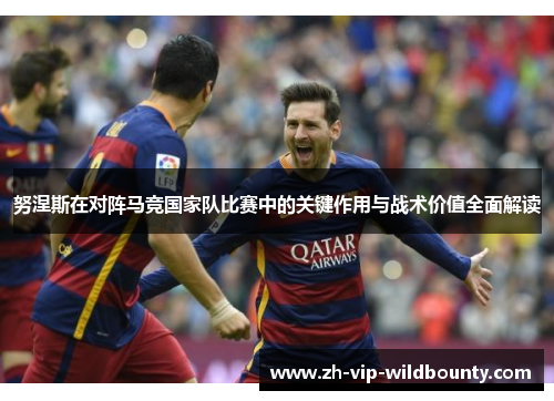 努涅斯在对阵马竞国家队比赛中的关键作用与战术价值全面解读