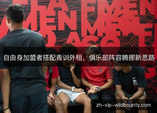 自由身加盟者搭配青训外租,俱乐部阵容腾挪新思路 自由身加盟者搭配青训外租,俱乐部阵容腾挪新思路